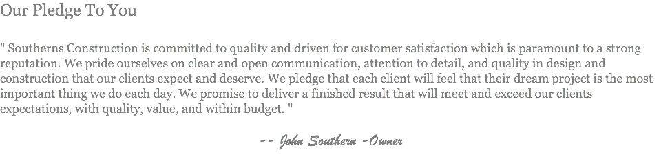 Our Pledge To You " Southerns Construction is committed to quality and driven for customer satisfaction which is paramount to a strong reputation. We pride ourselves on clear and open communication, attention to detail, and quality in design and construction that our clients expect and deserve. We pledge that each client will feel that their dream project is the most important thing we do each day. We promise to deliver a finished result that will meet and exceed our clients expectations, with quality, value, and within budget. " -- John Southern -Owner